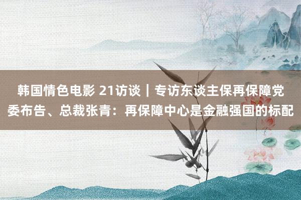 韩国情色电影 21访谈｜专访东谈主保再保障党委布告、总裁张青：再保障中心是金融强国的标配