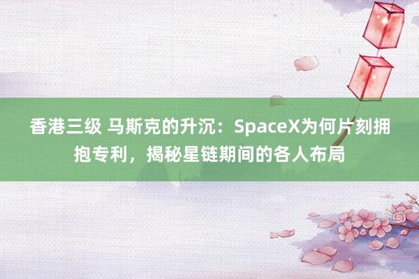 香港三级 马斯克的升沉：SpaceX为何片刻拥抱专利，揭秘星链期间的各人布局