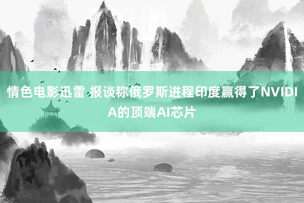 情色电影迅雷 报谈称俄罗斯进程印度赢得了NVIDIA的顶端AI芯片