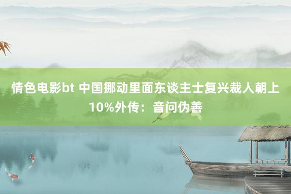 情色电影bt 中国挪动里面东谈主士复兴裁人朝上10%外传：音问伪善