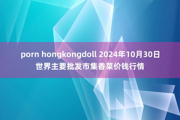 porn hongkongdoll 2024年10月30日世界主要批发市集香菜价钱行情