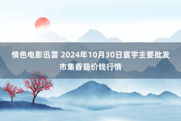 情色电影迅雷 2024年10月30日寰宇主要批发市集香菇价钱行情