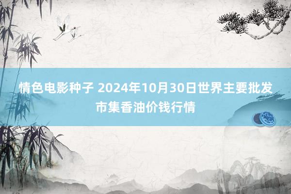 情色电影种子 2024年10月30日世界主要批发市集香油价钱行情