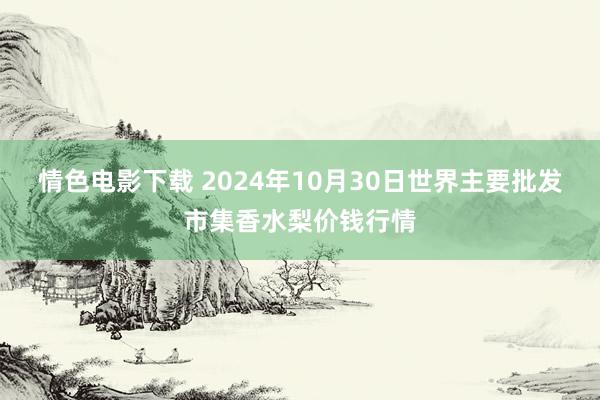 情色电影下载 2024年10月30日世界主要批发市集香水梨价钱行情