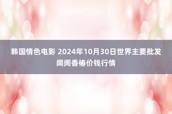 韩国情色电影 2024年10月30日世界主要批发阛阓香椿价钱行情