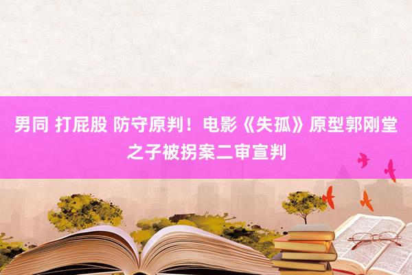 男同 打屁股 防守原判！电影《失孤》原型郭刚堂之子被拐案二审宣判