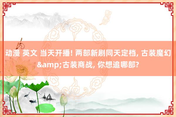 动漫 英文 当天开播! 两部新剧同天定档， 古装魔幻&古装商战， 你想追哪部?