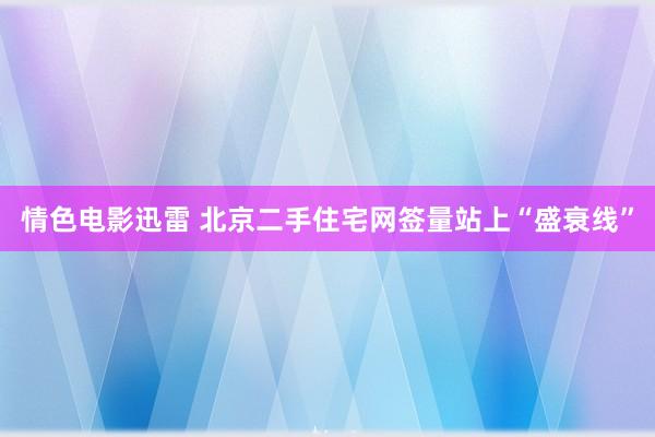 情色电影迅雷 北京二手住宅网签量站上“盛衰线”