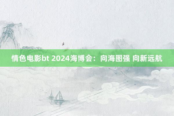 情色电影bt 2024海博会：向海图强 向新远航