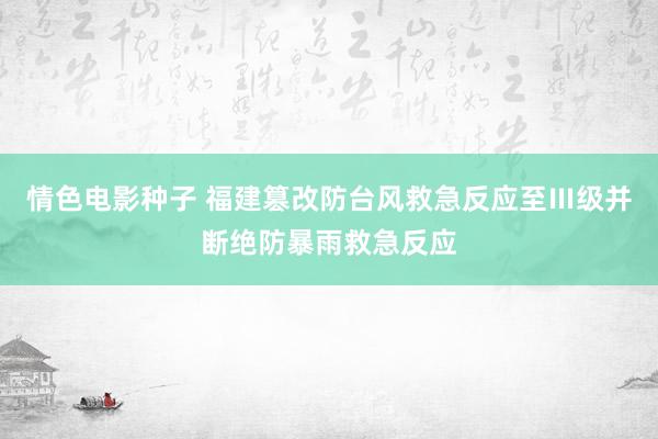 情色电影种子 福建篡改防台风救急反应至Ⅲ级并断绝防暴雨救急反应