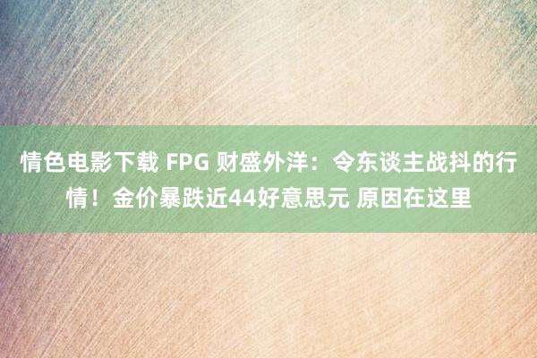 情色电影下载 FPG 财盛外洋：令东谈主战抖的行情！金价暴跌近44好意思元 原因在这里