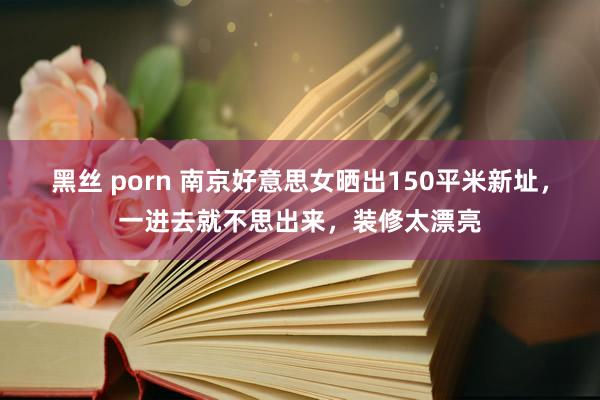 黑丝 porn 南京好意思女晒出150平米新址，一进去就不思出来，装修太漂亮