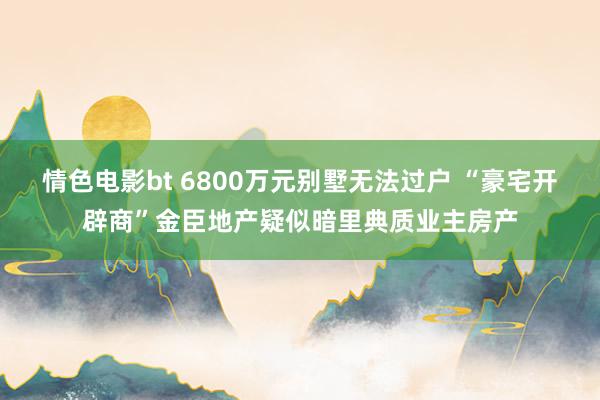 情色电影bt 6800万元别墅无法过户 “豪宅开辟商”金臣地产疑似暗里典质业主房产