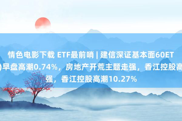 情色电影下载 ETF最前哨 | 建信深证基本面60ETF(159916)早盘高潮0.74%，房地产开荒主题走强，香江控股高潮10.27%