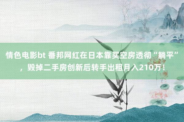 情色电影bt 番邦网红在日本靠买空房透彻“躺平”，毁掉二手房创新后转手出租月入210万！