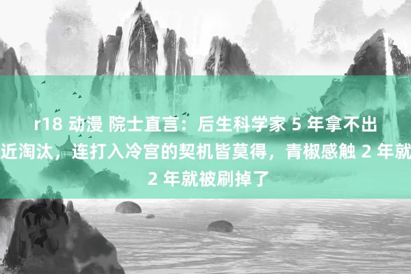 r18 动漫 院士直言：后生科学家 5 年拿不出后果就靠近淘汰，连打入冷宫的契机皆莫得，青椒感触 2 年就被刷掉了