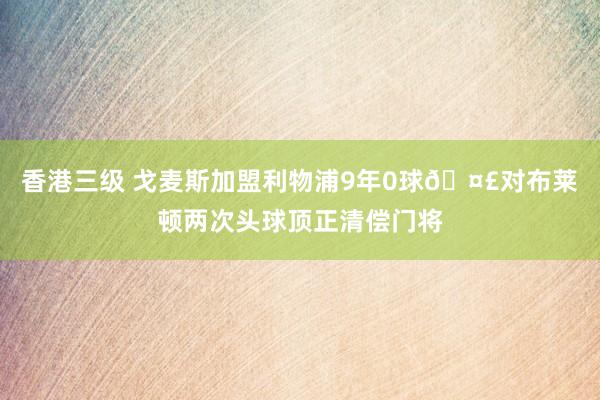 香港三级 戈麦斯加盟利物浦9年0球🤣对布莱顿两次头球顶正清偿门将