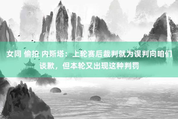 女同 偷拍 内斯塔：上轮赛后裁判就为误判向咱们谈歉，但本轮又出现这种判罚