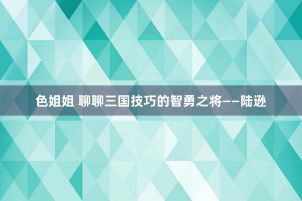 色姐姐 聊聊三国技巧的智勇之将——陆逊