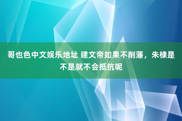 哥也色中文娱乐地址 建文帝如果不削藩，朱棣是不是就不会抵抗呢