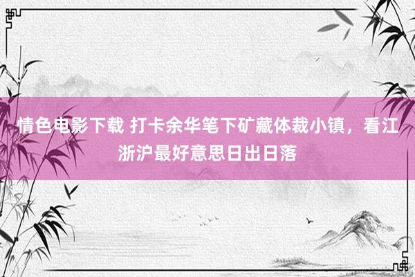 情色电影下载 打卡余华笔下矿藏体裁小镇，看江浙沪最好意思日出日落