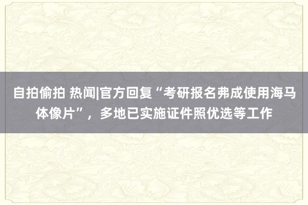 自拍偷拍 热闻|官方回复“考研报名弗成使用海马体像片”，多地已实施证件照优选等工作