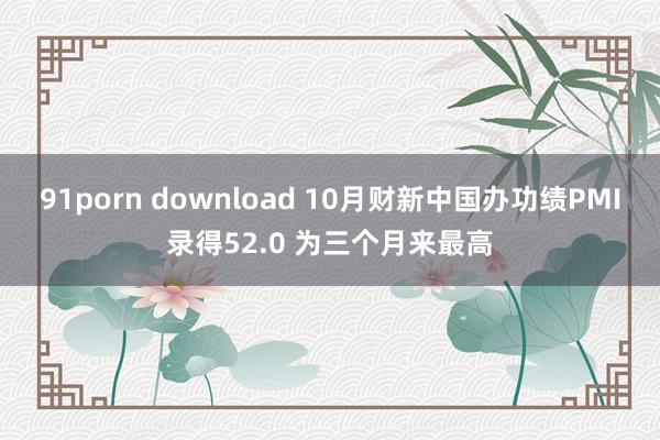 91porn download 10月财新中国办功绩PMI录得52.0 为三个月来最高