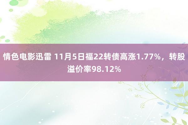 情色电影迅雷 11月5日福22转债高涨1.77%，转股溢价率98.12%