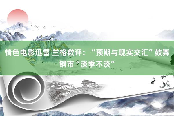 情色电影迅雷 兰格数评：“预期与现实交汇”鼓舞钢市“淡季不淡”