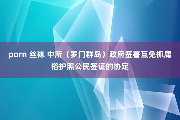 porn 丝袜 中所（罗门群岛）政府签署互免抓庸俗护照公民签证的协定