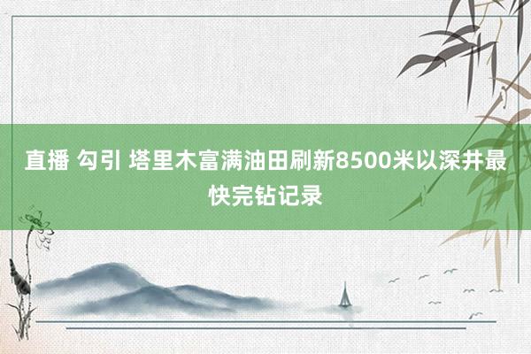 直播 勾引 塔里木富满油田刷新8500米以深井最快完钻记录