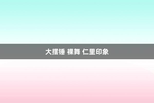 大摆锤 裸舞 仁里印象