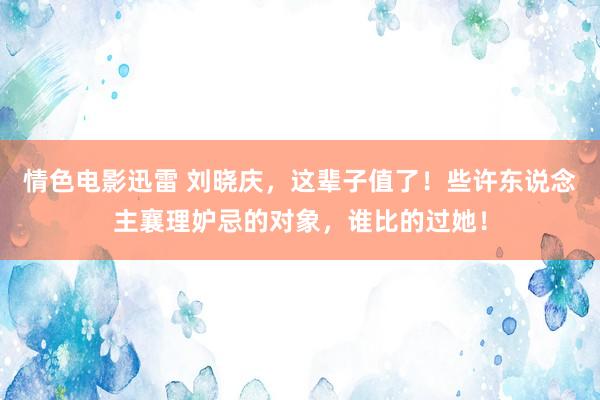 情色电影迅雷 刘晓庆，这辈子值了！些许东说念主襄理妒忌的对象，谁比的过她！