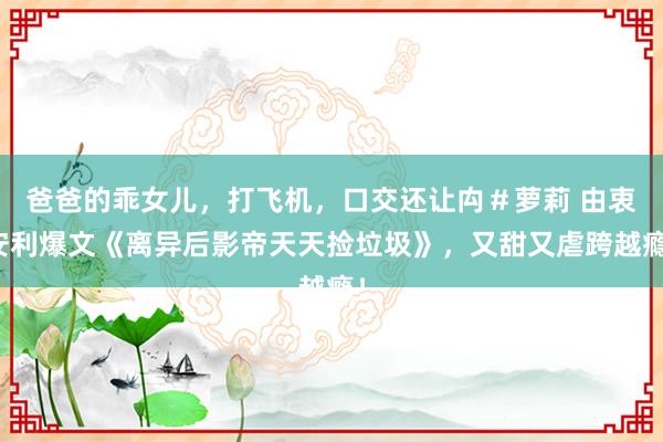 爸爸的乖女儿，打飞机，口交还让禸＃萝莉 由衷安利爆文《离异后影帝天天捡垃圾》，又甜又虐跨越瘾！