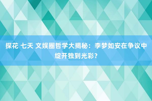 探花 七天 文娱圈哲学大揭秘：李梦如安在争议中绽开独到光彩？