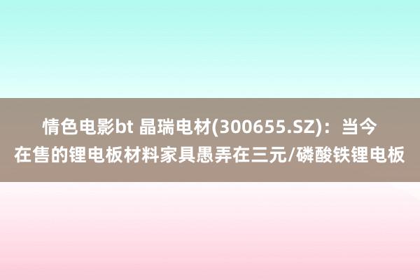 情色电影bt 晶瑞电材(300655.SZ)：当今在售的锂电板材料家具愚弄在三元/磷酸铁锂电板