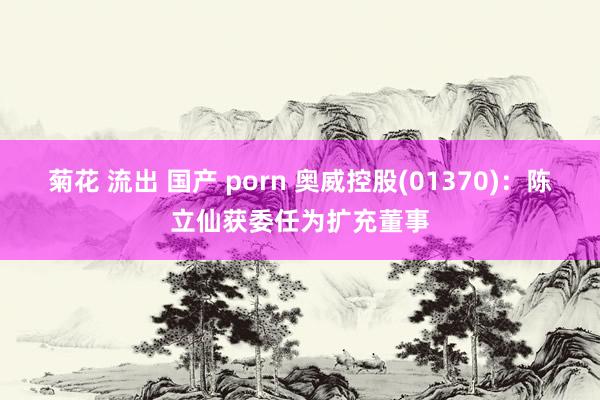 菊花 流出 国产 porn 奥威控股(01370)：陈立仙获委任为扩充董事