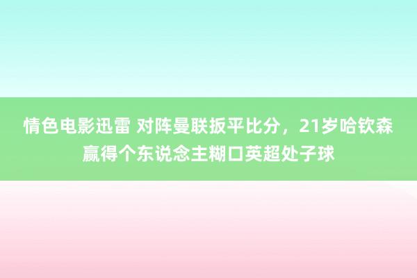 情色电影迅雷 对阵曼联扳平比分，21岁哈钦森赢得个东说念主糊口英超处子球