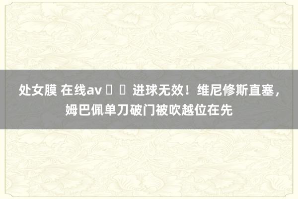 处女膜 在线av ❌️进球无效！维尼修斯直塞，姆巴佩单刀破门被吹越位在先