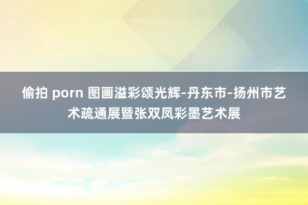 偷拍 porn 图画溢彩颂光辉-丹东市-扬州市艺术疏通展暨张双凤彩墨艺术展