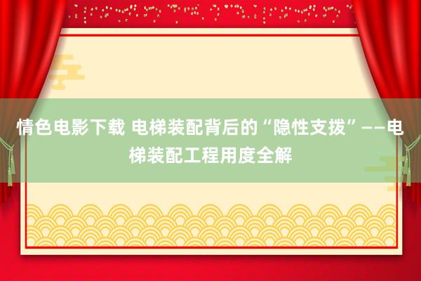 情色电影下载 电梯装配背后的“隐性支拨”——电梯装配工程用度全解