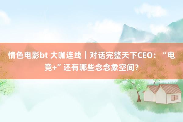 情色电影bt 大咖连线｜对话完整天下CEO：“电竞+”还有哪些念念象空间？