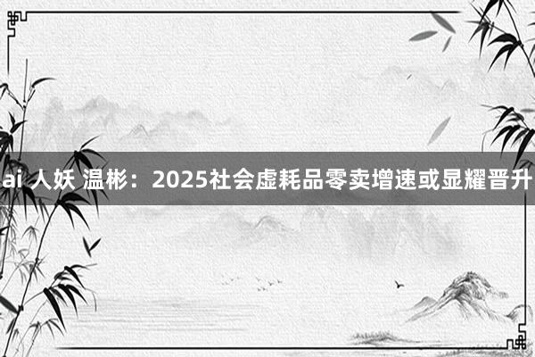 ai 人妖 温彬：2025社会虚耗品零卖增速或显耀晋升