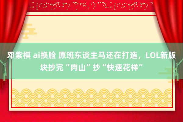 邓紫棋 ai换脸 原班东谈主马还在打造，LOL新版块抄完“肉山”抄“快速花样”