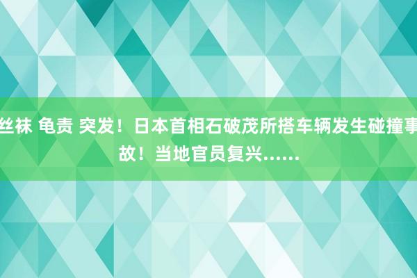 丝袜 龟责 突发！日本首相石破茂所搭车辆发生碰撞事故！当地官员复兴......