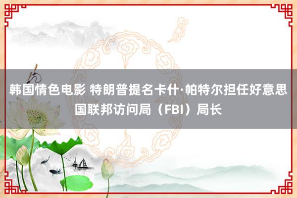 韩国情色电影 特朗普提名卡什·帕特尔担任好意思国联邦访问局（FBI）局长