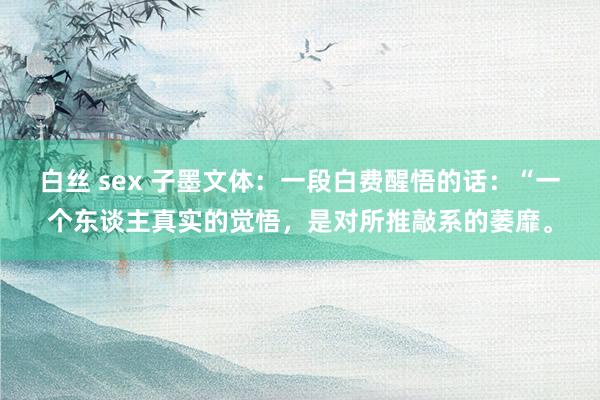 白丝 sex 子墨文体：一段白费醒悟的话：“一个东谈主真实的觉悟，是对所推敲系的萎靡。