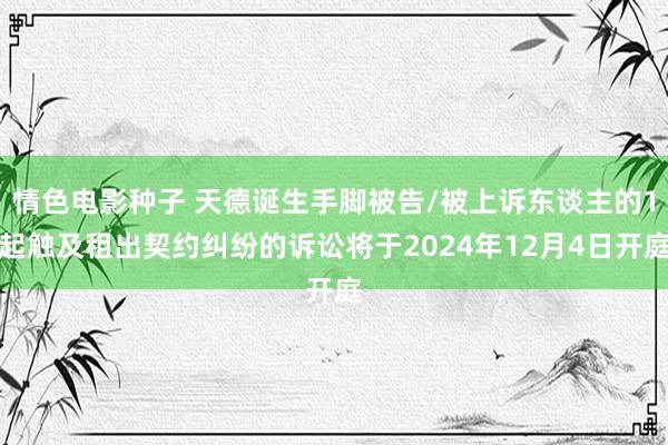 情色电影种子 天德诞生手脚被告/被上诉东谈主的1起触及租出契约纠纷的诉讼将于2024年12月4日开庭