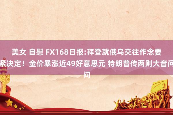 美女 自慰 FX168日报:拜登就俄乌交往作念要紧决定！金价暴涨近49好意思元 特朗普传两则大音问