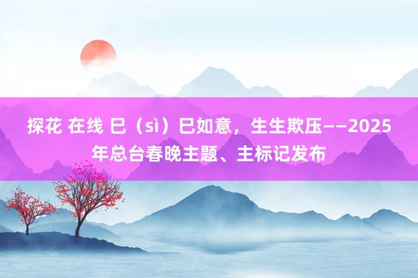 探花 在线 巳（sì）巳如意，生生欺压——2025年总台春晚主题、主标记发布